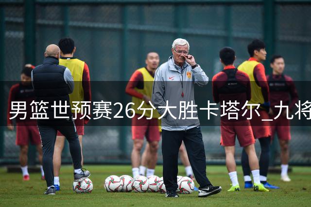 男篮世预赛26分大胜卡塔尔 九将表现点评